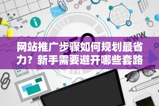 网站推广步骤如何规划最省力？新手需要避开哪些套路？